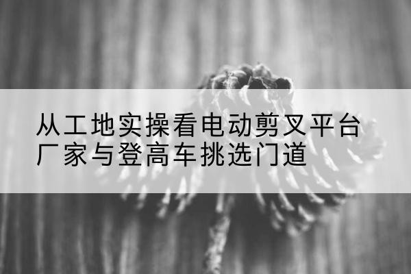开原电动剪叉升降平台厂家-从工地实操看电动剪叉平台厂家与登高车挑选门道