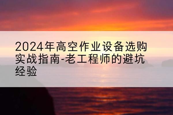 开原高空作业升降机厂家推荐-2024年高空作业设备选购实战指南-老工程师的避坑经验