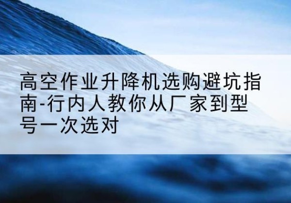 开原升降平台厂家-高空作业升降机选购避坑指南-行内人教你从厂家到型号一次选对