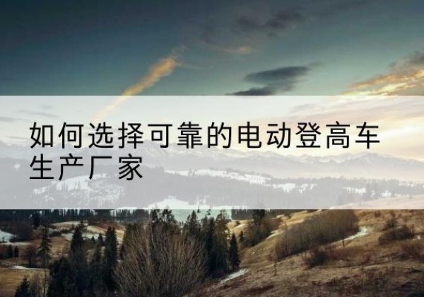 开原电动登高车厂家-如何选择可靠的电动登高车生产厂家