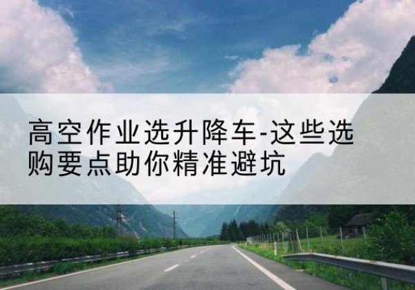 开原升降车厂家-高空作业选升降车-这些选购要点助你*避坑