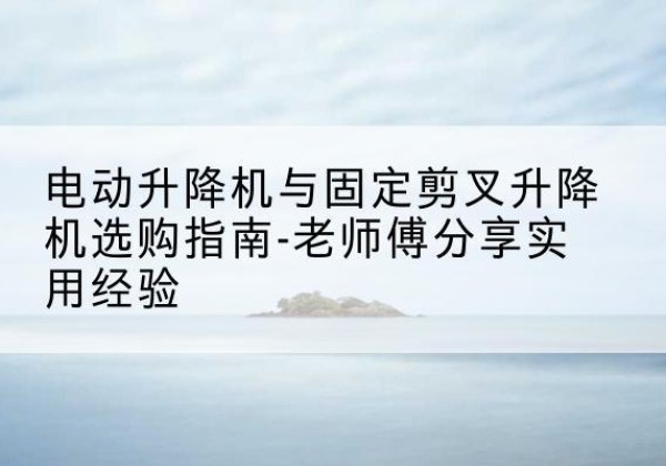 开原电动升降机怎么选-电动升降机与固定剪叉升降机选购指南-老师傅分享实用经验