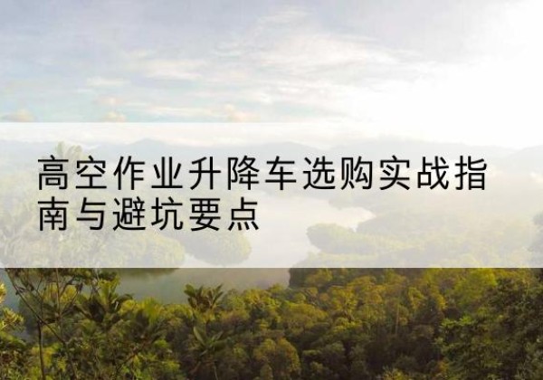 开原升降车怎么选-高空作业升降车选购实战指南与避坑要点