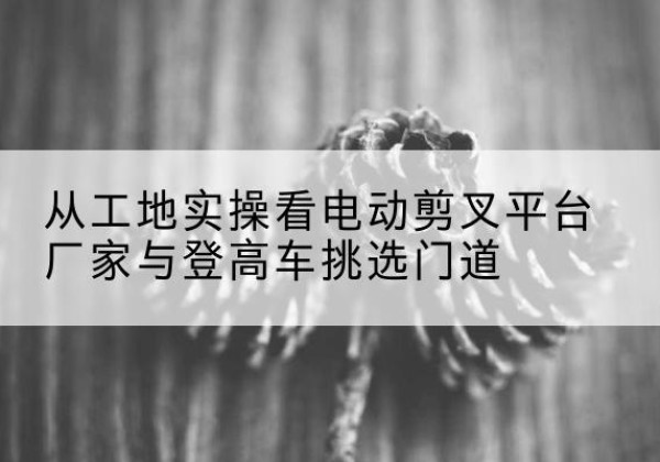 开原电动剪叉升降平台厂家-从工地实操看电动剪叉平台厂家与登高车挑选门道