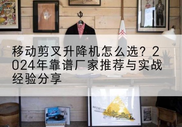 开原升降平台厂家推荐-移动剪叉升降机怎么选？2024年靠谱厂家推荐与实战经验分享