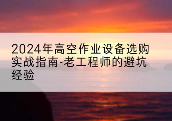 开原高空作业升降机厂家推荐-2024年高空作业设备选购实战指南-老工程师的避坑经验