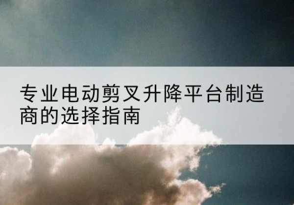 开原电动剪叉升降平台厂家-专业电动剪叉升降平台制造商的选择指南